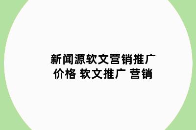 新闻源软文营销推广价格 软文推广 营销